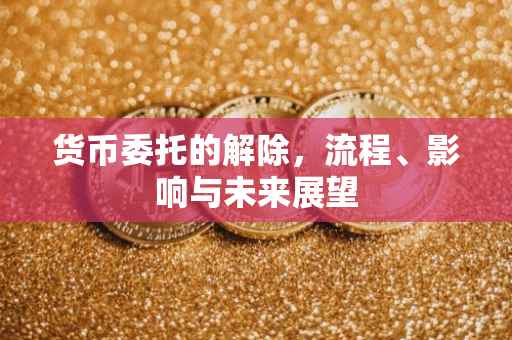 货币委托的解除，流程、影响与未来展望