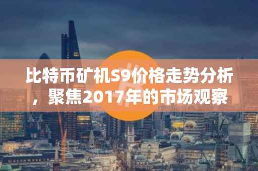 比特币矿机S9价格走势分析，聚焦2017年的市场观察