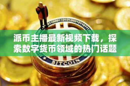 派币主播最新视频下载，探索数字货币领域的热门话题与最新动态