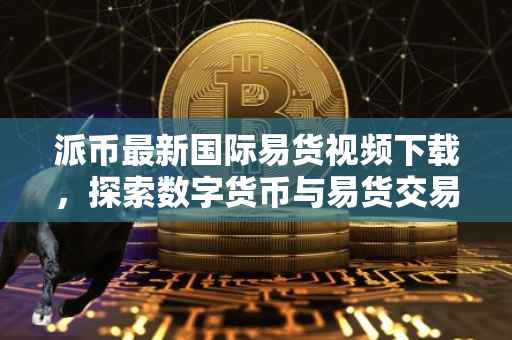 派币最新国际易货视频下载，探索数字货币与易货交易的融合之道