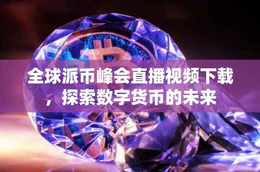 全球派币峰会直播视频下载，探索数字货币的未来