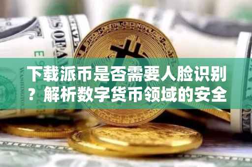 下载派币是否需要人脸识别？解析数字货币领域的安全挑战与应对策略