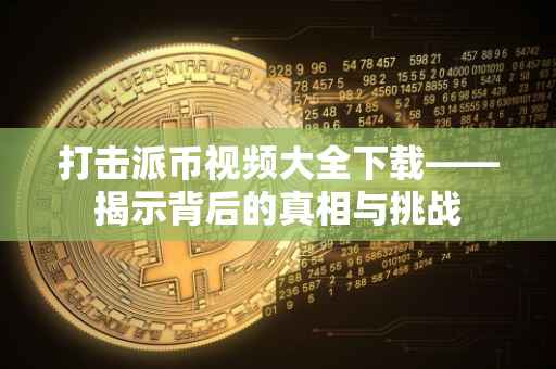 打击派币视频大全下载——揭示背后的真相与挑战