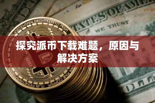 探究派币下载难题，原因与解决方案