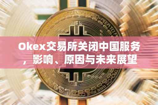 Okex交易所关闭中国服务，影响、原因与未来展望