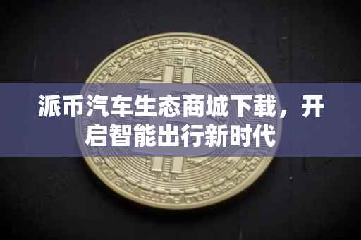 派币汽车生态商城下载，开启智能出行新时代