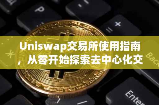Uniswap交易所使用指南，从零开始探索去中心化交易之旅