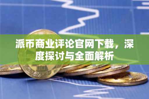 派币商业评论官网下载，深度探讨与全面解析