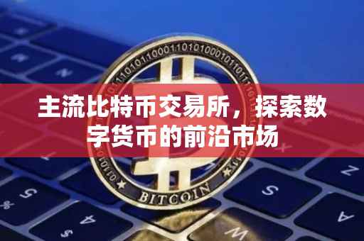 主流比特币交易所，探索数字货币的前沿市场