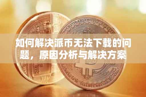 如何解决派币无法下载的问题，原因分析与解决方案