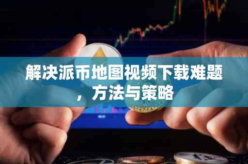 解决派币地图视频下载难题，方法与策略