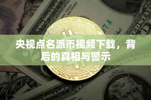 央视点名派币视频下载，背后的真相与警示