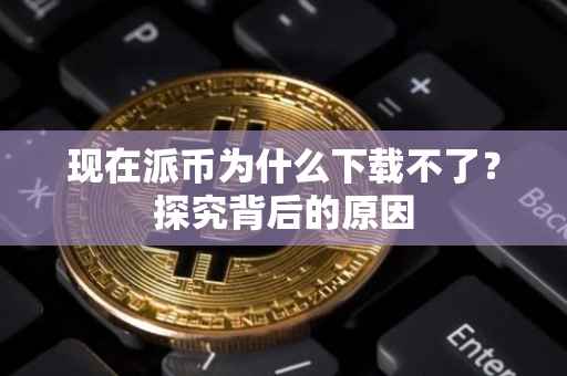 现在派币为什么下载不了？探究背后的原因