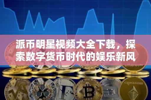 派币明星视频大全下载，探索数字货币时代的娱乐新风尚