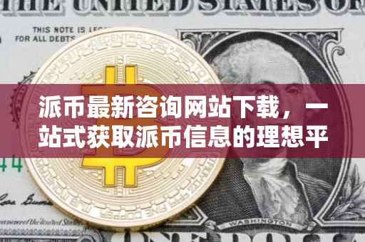 派币最新咨询网站下载，一站式获取派币信息的理想平台