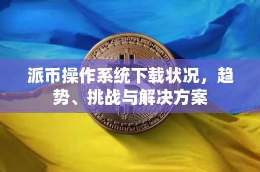派币操作系统下载状况，趋势、挑战与解决方案