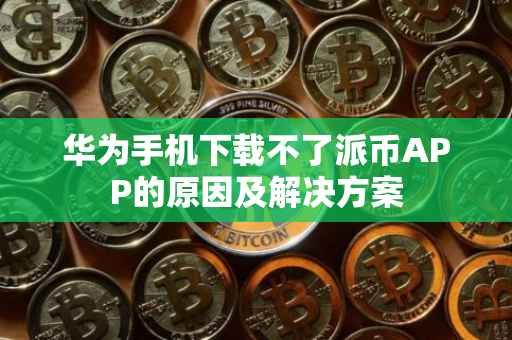 华为手机下载不了派币APP的原因及解决方案