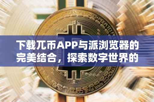 下载兀币APP与派浏览器的完美结合，探索数字世界的双重保障