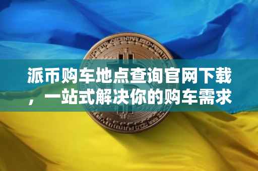 派币购车地点查询官网下载，一站式解决你的购车需求