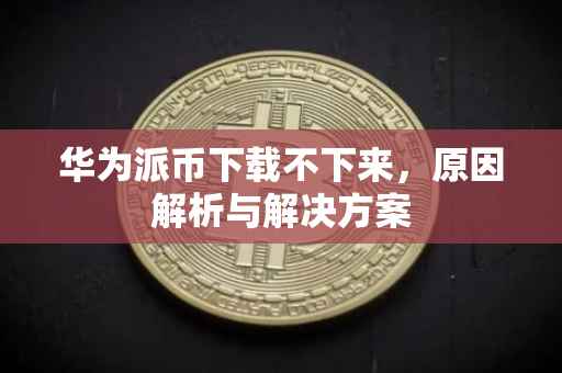 华为派币下载不下来，原因解析与解决方案