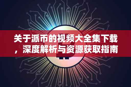 关于派币的视频大全集下载，深度解析与资源获取指南