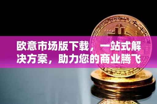 欧意市场版下载，一站式解决方案，助力您的商业腾飞