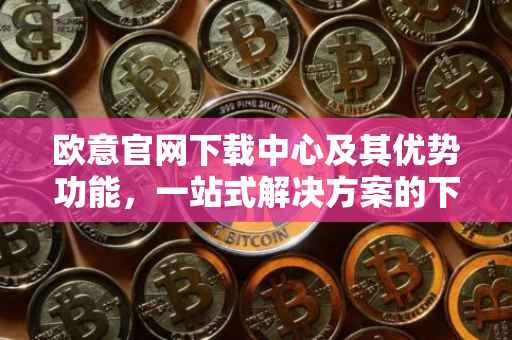 欧意官网下载中心及其优势功能，一站式解决方案的下载体验