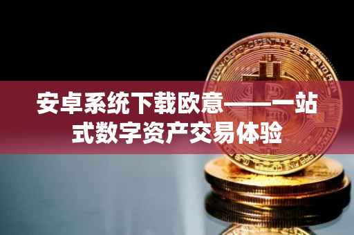 安卓系统下载欧意——一站式数字资产交易体验