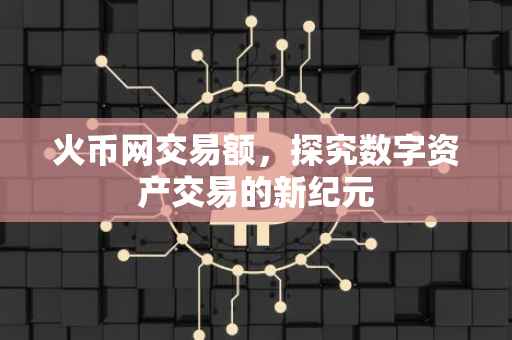 火币网交易额，探究数字资产交易的新纪元