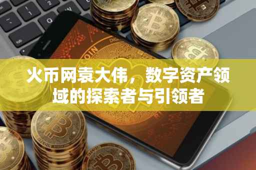 火币网袁大伟，数字资产领域的探索者与引领者