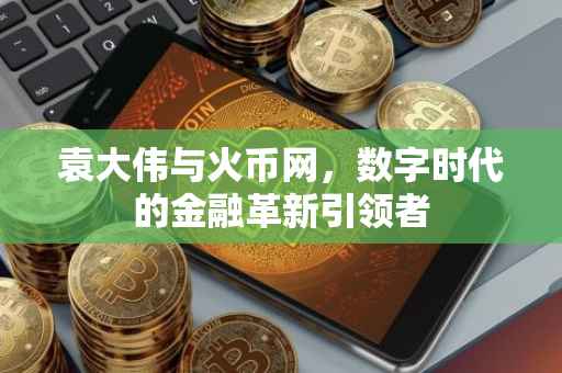 袁大伟与火币网，数字时代的金融革新引领者