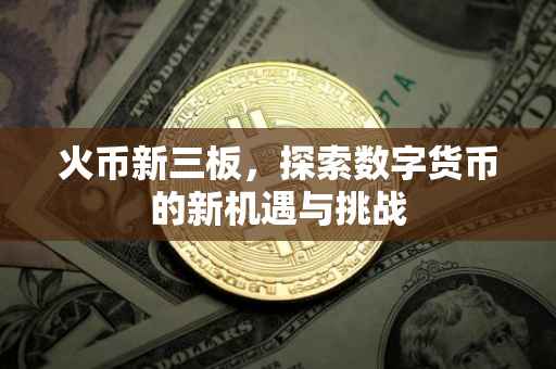 火币新三板，探索数字货币的新机遇与挑战