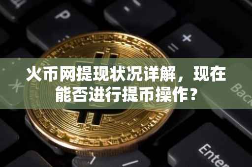 火币网提现状况详解，现在能否进行提币操作？