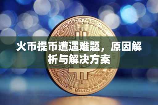 火币提币遭遇难题，原因解析与解决方案