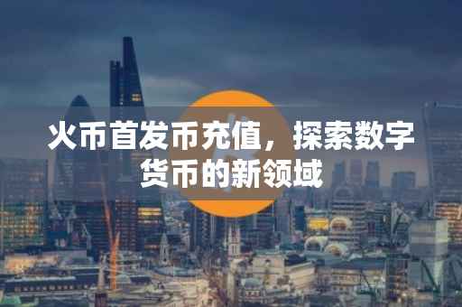 火币首发币充值，探索数字货币的新领域