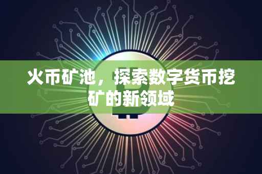 火币矿池，探索数字货币挖矿的新领域
