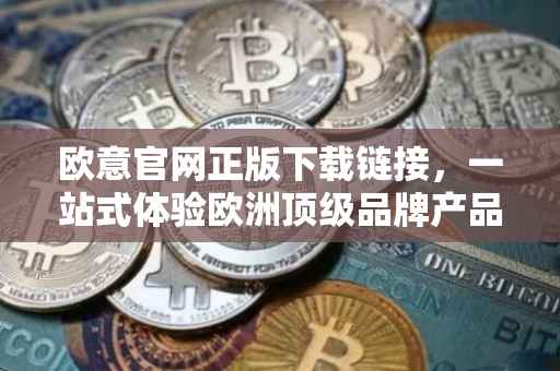 欧意官网正版下载链接，一站式体验欧洲顶级品牌产品与服务