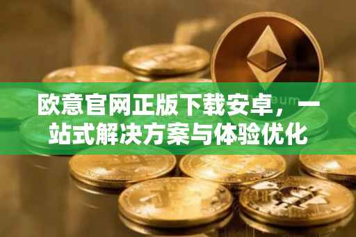 欧意官网正版下载安卓，一站式解决方案与体验优化