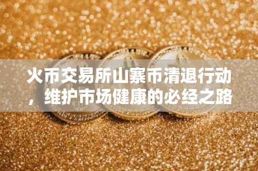 火币交易所山寨币清退行动，维护市场健康的必经之路