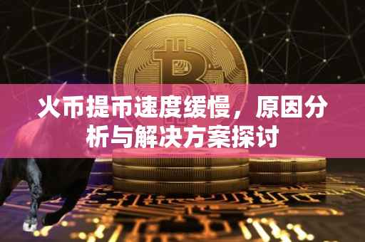 火币提币速度缓慢，原因分析与解决方案探讨