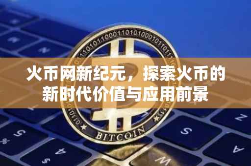 火币网新纪元，探索火币的新时代价值与应用前景