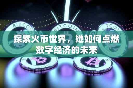探索火币世界，她如何点燃数字经济的未来