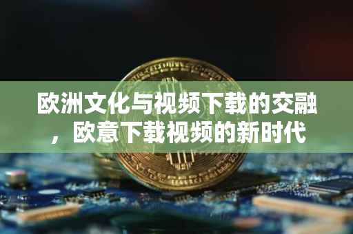欧洲文化与视频下载的交融，欧意下载视频的新时代