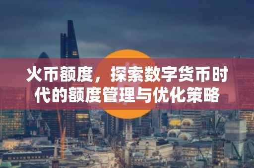 火币额度，探索数字货币时代的额度管理与优化策略