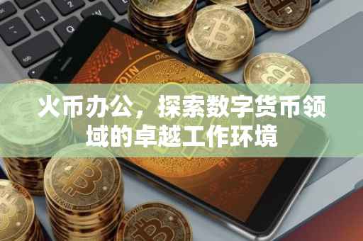 火币办公，探索数字货币领域的卓越工作环境