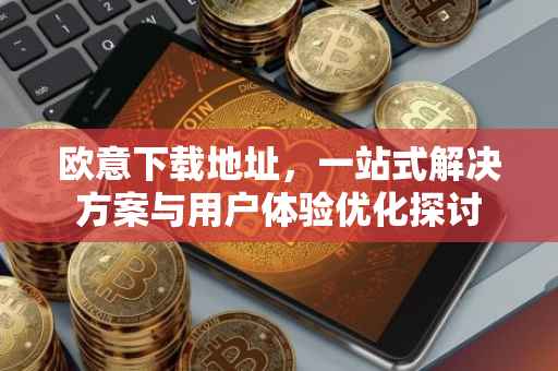 欧意下载地址，一站式解决方案与用户体验优化探讨