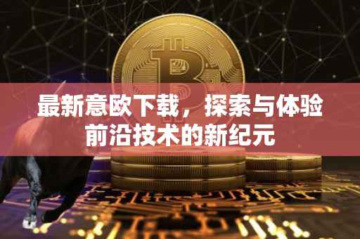 最新意欧下载，探索与体验前沿技术的新纪元