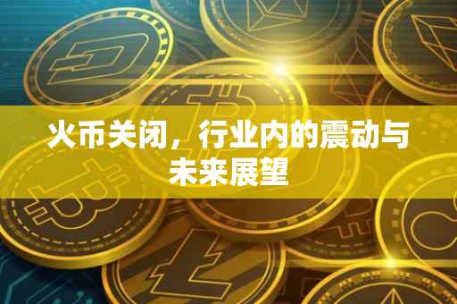 火币关闭，行业内的震动与未来展望