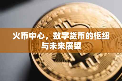 火币中心，数字货币的枢纽与未来展望