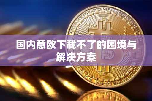 国内意欧下载不了的困境与解决方案